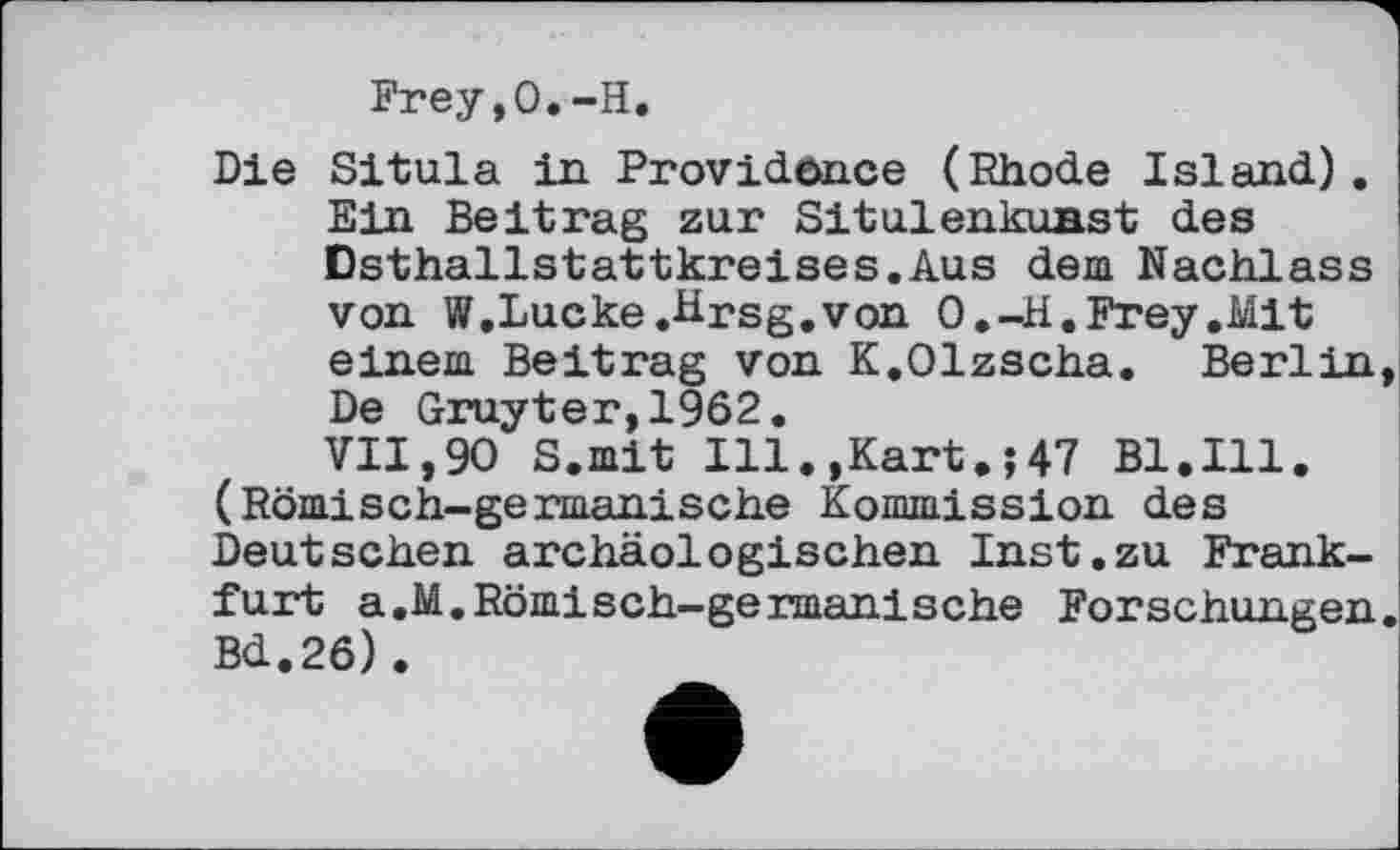 ﻿Frey,0.-H.
Die Situla in Providence (Rhode Island). Ein Beitrag zur SitulenkuBst des Dsthallstattkreises.Aus dem Nachlass von W.Lucke.Hrsg,von O.-H.Frey.Mit einem Beitrag von K.Olzscha. Berlin De Gruyter,1962.
VII,90 S.mit Ill.,Kart.;47 Bl.Ill. (Römisch-germanische Kommission des Deutschen archäologischen Inst.zu Frankfurt a.M.Römisch-germanische Forschungen Bd.26).